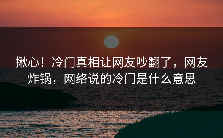 揪心！冷门真相让网友吵翻了，网友炸锅，网络说的冷门是什么意思