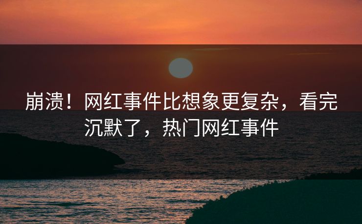 崩溃！网红事件比想象更复杂，看完沉默了，热门网红事件