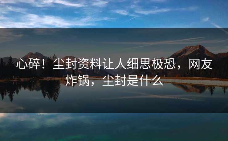 心碎！尘封资料让人细思极恐，网友炸锅，尘封是什么