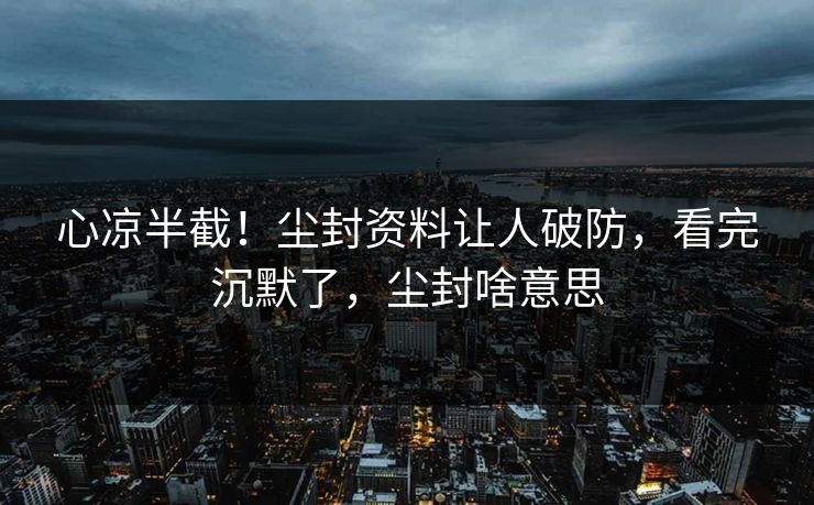 心凉半截！尘封资料让人破防，看完沉默了，尘封啥意思