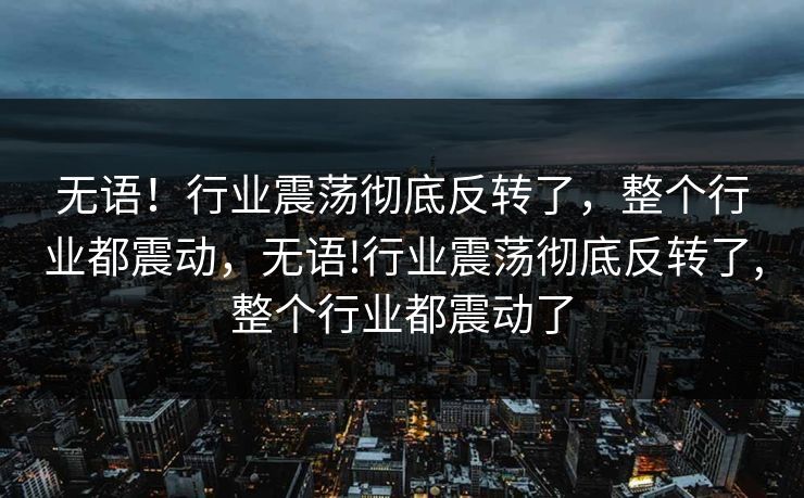无语！行业震荡彻底反转了，整个行业都震动，无语!行业震荡彻底反转了,整个行业都震动了