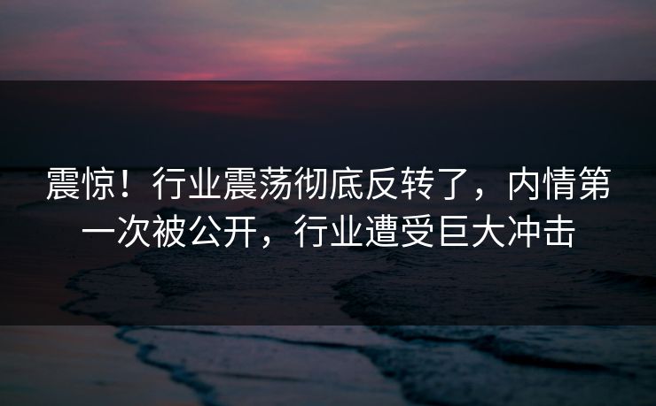 震惊！行业震荡彻底反转了，内情第一次被公开，行业遭受巨大冲击