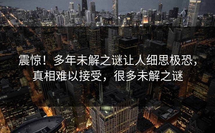 震惊！多年未解之谜让人细思极恐，真相难以接受，很多未解之谜