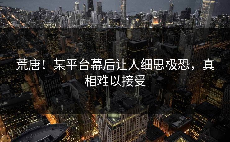 荒唐！某平台幕后让人细思极恐，真相难以接受