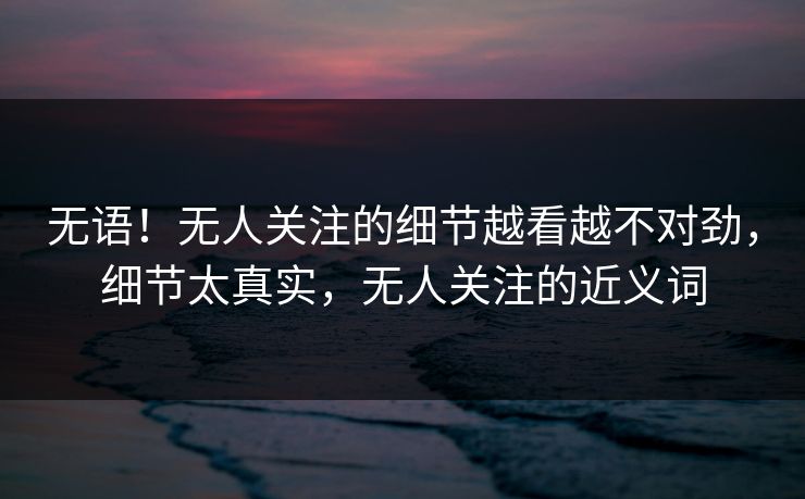 无语！无人关注的细节越看越不对劲，细节太真实，无人关注的近义词