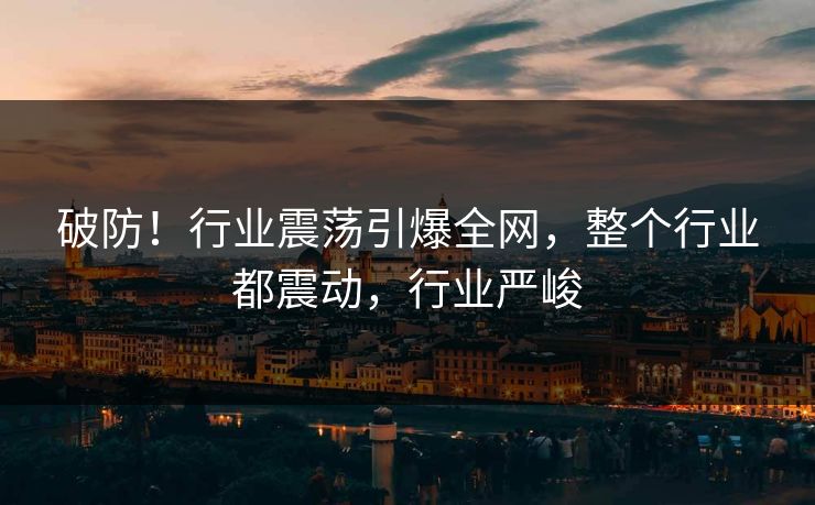 破防！行业震荡引爆全网，整个行业都震动，行业严峻