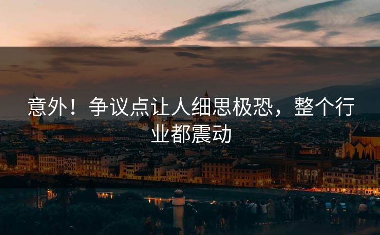 意外！争议点让人细思极恐，整个行业都震动