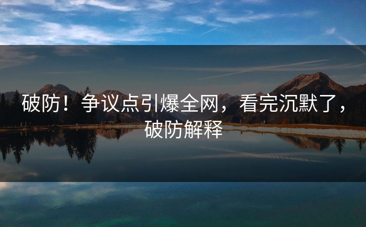 破防！争议点引爆全网，看完沉默了，破防解释