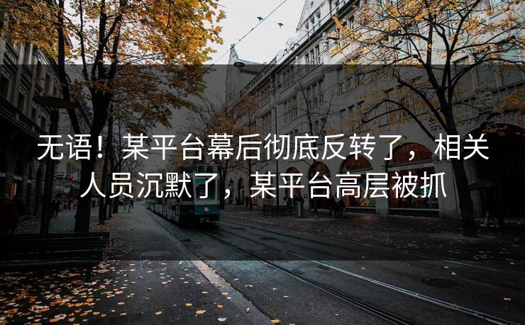 无语！某平台幕后彻底反转了，相关人员沉默了，某平台高层被抓