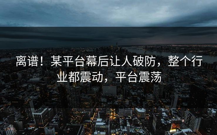离谱！某平台幕后让人破防，整个行业都震动，平台震荡