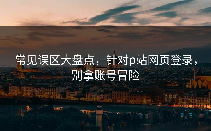 常见误区大盘点，针对p站网页登录，别拿账号冒险
