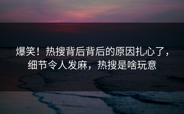 爆笑！热搜背后背后的原因扎心了，细节令人发麻，热搜是啥玩意