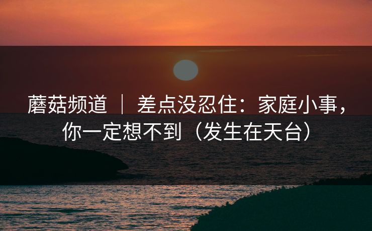 蘑菇频道 ｜ 差点没忍住：家庭小事，你一定想不到（发生在天台）
