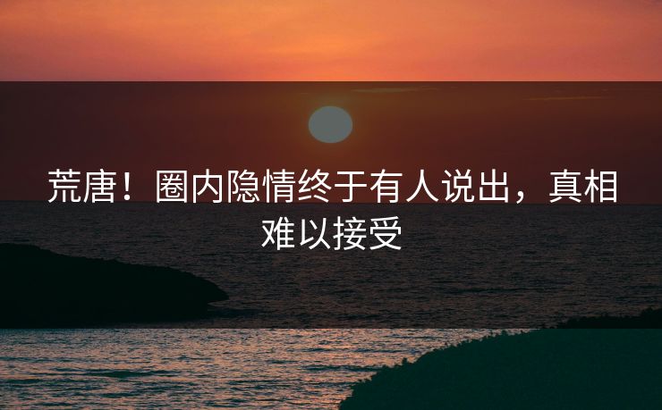 荒唐！圈内隐情终于有人说出，真相难以接受