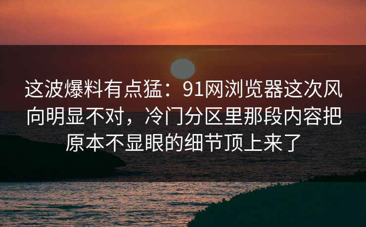 这波爆料有点猛：91网浏览器这次风向明显不对，冷门分区里那段内容把原本不显眼的细节顶上来了