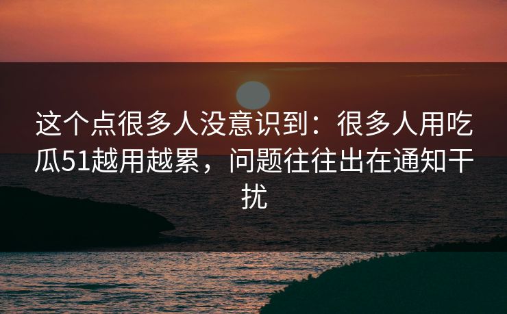 这个点很多人没意识到：很多人用吃瓜51越用越累，问题往往出在通知干扰
