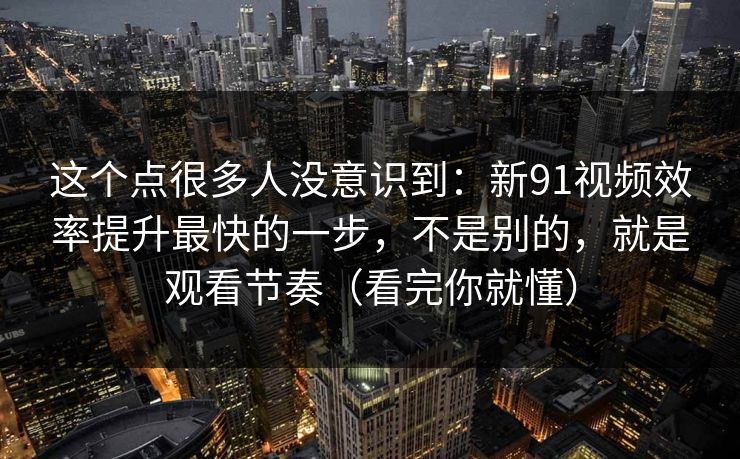 这个点很多人没意识到：新91视频效率提升最快的一步，不是别的，就是观看节奏（看完你就懂）