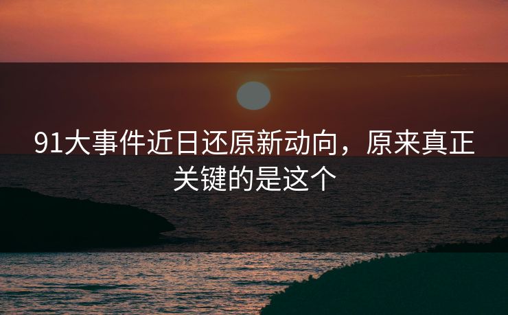 91大事件近日还原新动向，原来真正关键的是这个
