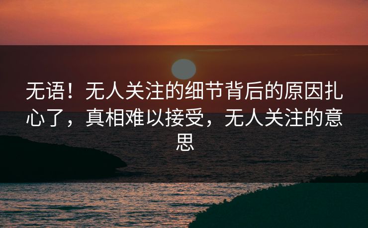 无语！无人关注的细节背后的原因扎心了，真相难以接受，无人关注的意思
