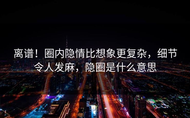 离谱！圈内隐情比想象更复杂，细节令人发麻，隐圈是什么意思