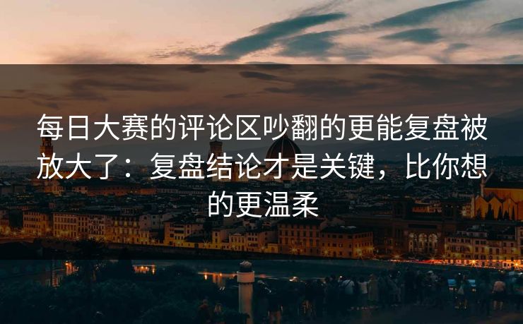 每日大赛的评论区吵翻的更能复盘被放大了：复盘结论才是关键，比你想的更温柔