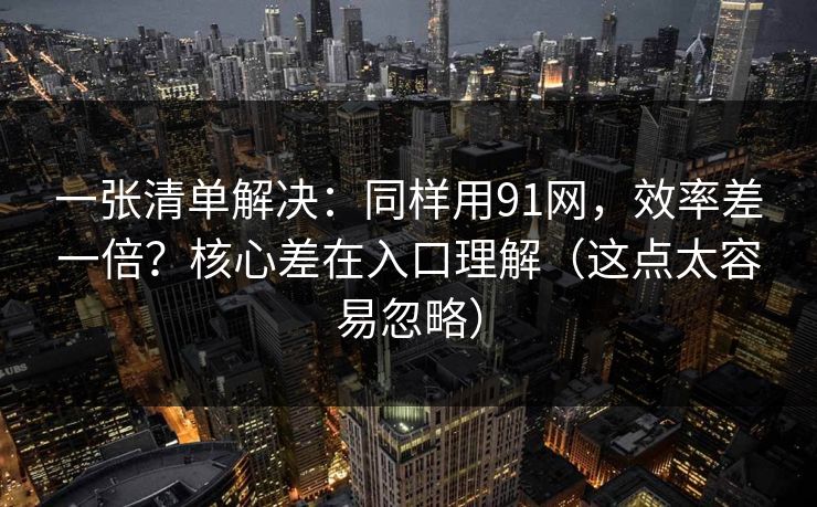 一张清单解决：同样用91网，效率差一倍？核心差在入口理解（这点太容易忽略）