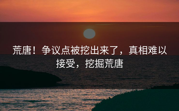 荒唐！争议点被挖出来了，真相难以接受，挖掘荒唐